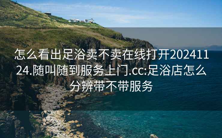 怎么看出足浴卖不卖在线打开20241124.随叫随到服务上门.cc:足浴店怎么分辨带不带服务