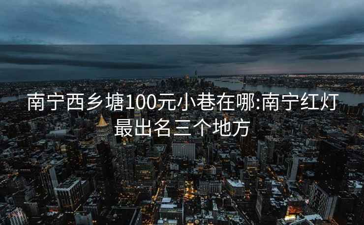 南宁西乡塘100元小巷在哪:南宁红灯最出名三个地方