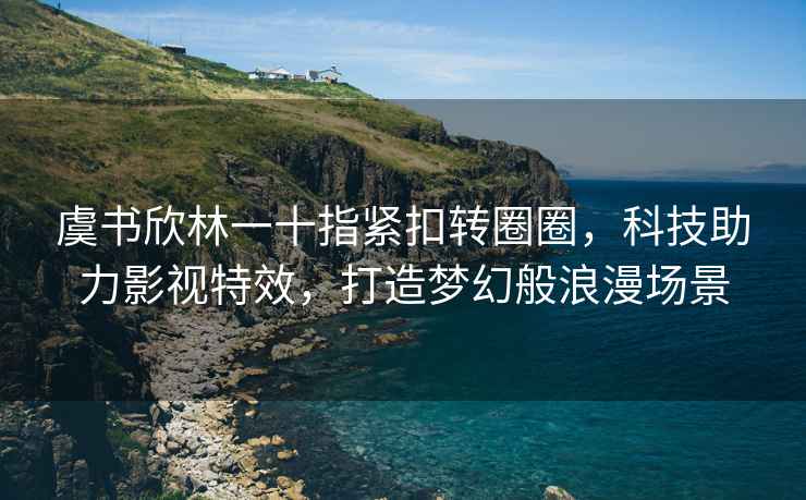 虞书欣林一十指紧扣转圈圈，科技助力影视特效，打造梦幻般浪漫场景