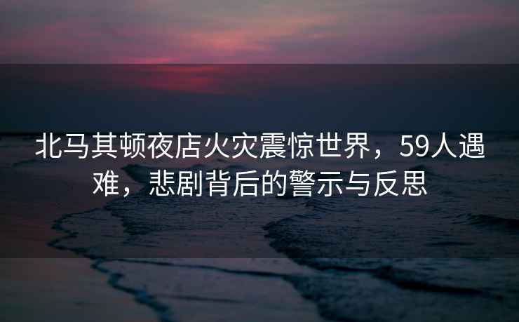 北马其顿夜店火灾震惊世界，59人遇难，悲剧背后的警示与反思