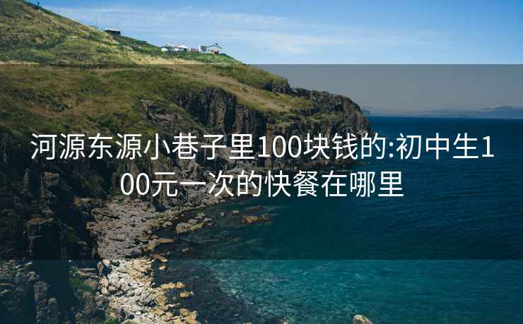 河源东源小巷子里100块钱的:初中生100元一次的快餐在哪里