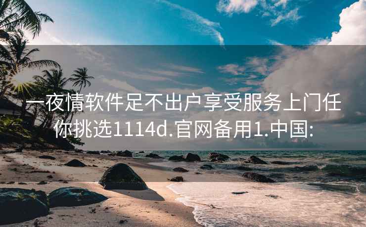 一夜情软件足不出户享受服务上门任你挑选1114d.官网备用1.中国: