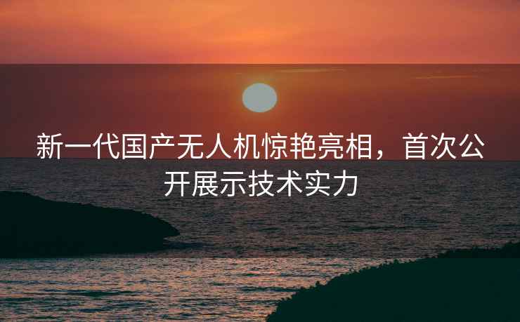 新一代国产无人机惊艳亮相，首次公开展示技术实力