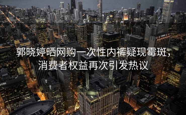 郭晓婷晒网购一次性内裤疑现霉斑，消费者权益再次引发热议