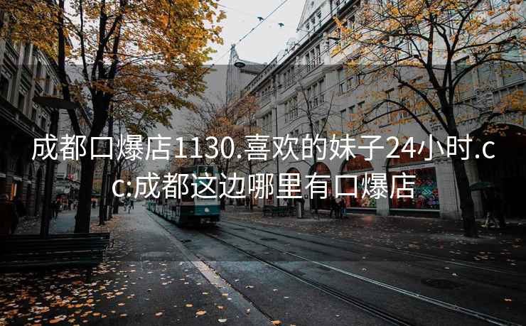 成都口爆店1130.喜欢的妹子24小时.cc:成都这边哪里有口爆店