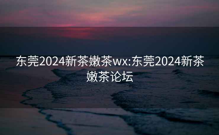 东莞2024新茶嫩茶wx:东莞2024新茶嫩茶论坛