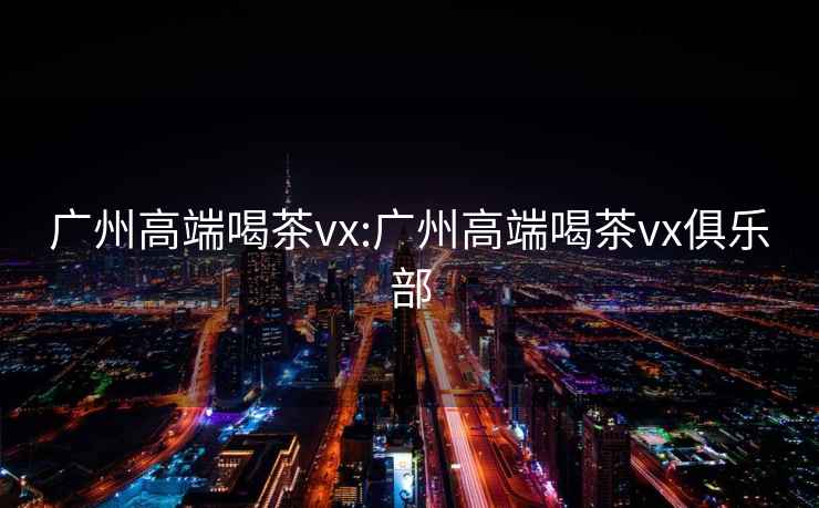 广州高端喝茶vx:广州高端喝茶vx俱乐部