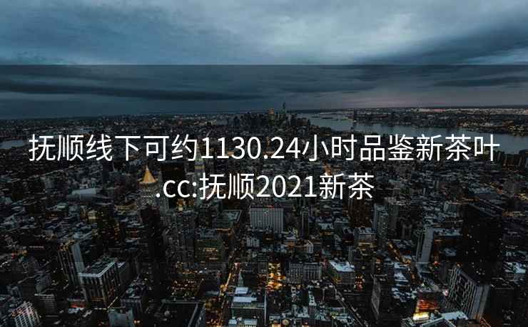 抚顺线下可约1130.24小时品鉴新茶叶.cc:抚顺2021新茶