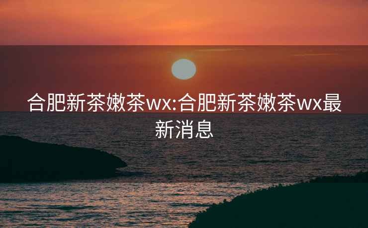 合肥新茶嫩茶wx:合肥新茶嫩茶wx最新消息