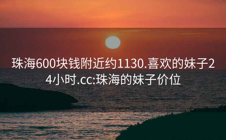 珠海600块钱附近约1130.喜欢的妹子24小时.cc:珠海的妹子价位