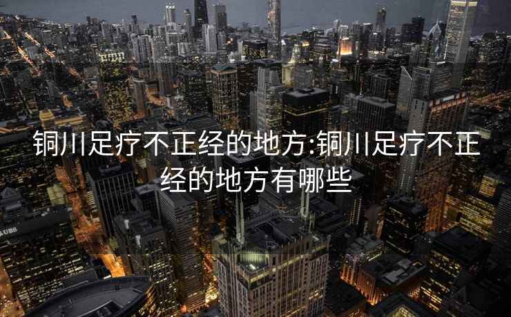 铜川足疗不正经的地方:铜川足疗不正经的地方有哪些