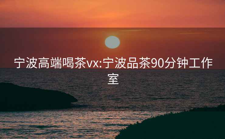 宁波高端喝茶vx:宁波品茶90分钟工作室