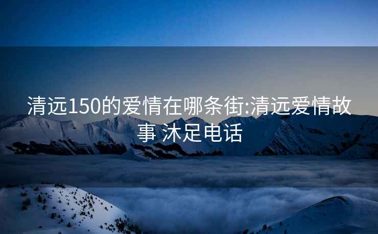 清远150的爱情在哪条街:清远爱情故事 沐足电话