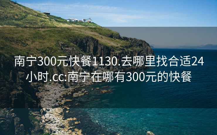 南宁300元快餐1130.去哪里找合适24小时.cc:南宁在哪有300元的快餐