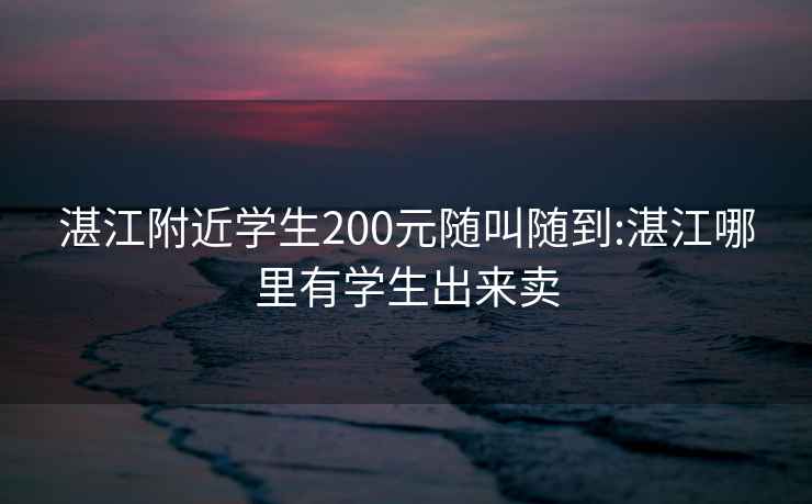 湛江附近学生200元随叫随到:湛江哪里有学生出来卖