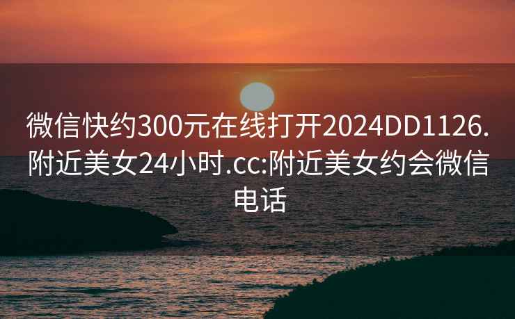 微信快约300元在线打开2024DD1126.附近美女24小时.cc:附近美女约会微信电话