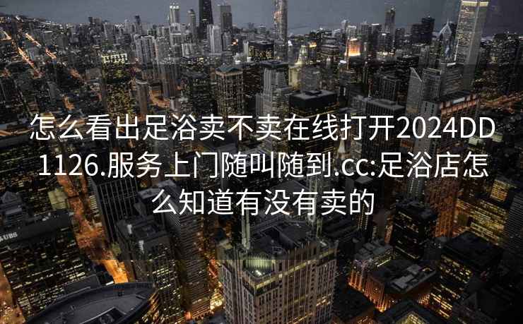 怎么看出足浴卖不卖在线打开2024DD1126.服务上门随叫随到.cc:足浴店怎么知道有没有卖的