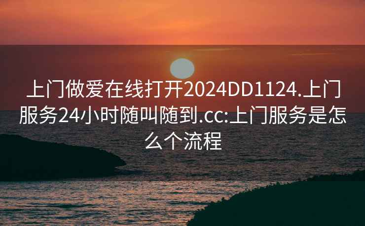 上门做爱在线打开2024DD1124.上门服务24小时随叫随到.cc:上门服务是怎么个流程