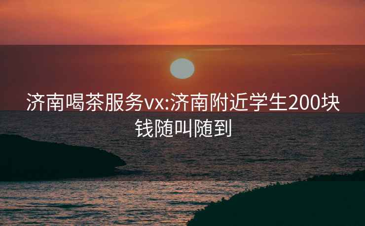 济南喝茶服务vx:济南附近学生200块钱随叫随到