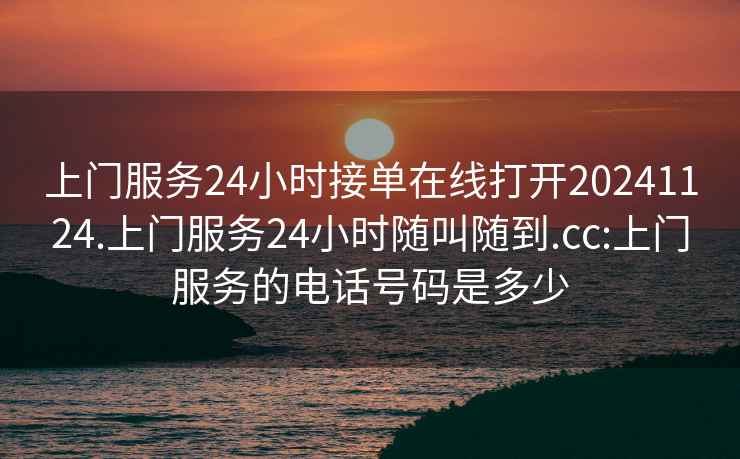 上门服务24小时接单在线打开20241124.上门服务24小时随叫随到.cc:上门服务的电话号码是多少