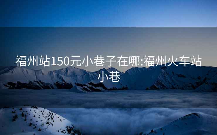 福州站150元小巷子在哪:福州火车站小巷