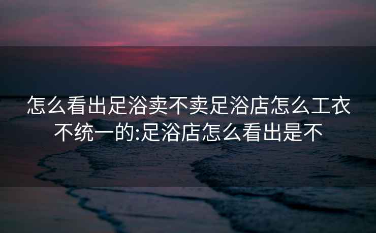 怎么看出足浴卖不卖足浴店怎么工衣不统一的:足浴店怎么看出是不