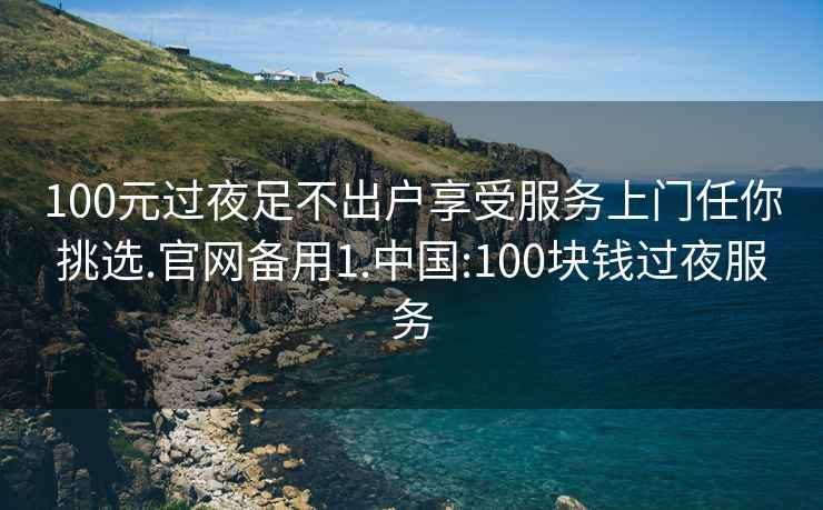 100元过夜足不出户享受服务上门任你挑选.官网备用1.中国:100块钱过夜服务