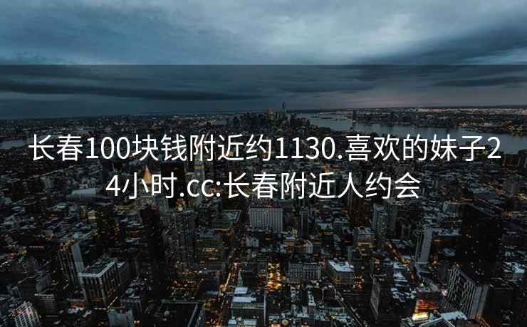 长春100块钱附近约1130.喜欢的妹子24小时.cc:长春附近人约会