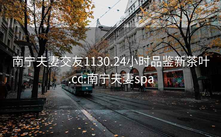 南宁夫妻交友1130.24小时品鉴新茶叶.cc:南宁夫妻spa