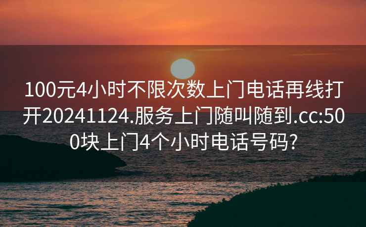 100元4小时不限次数上门电话再线打开20241124.服务上门随叫随到.cc:500块上门4个小时电话号码?