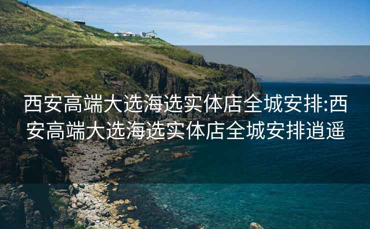 西安高端大选海选实体店全城安排:西安高端大选海选实体店全城安排逍遥