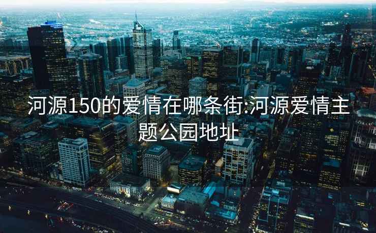 河源150的爱情在哪条街:河源爱情主题公园地址