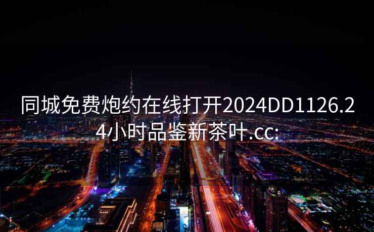 同城免费炮约在线打开2024DD1126.24小时品鉴新茶叶.cc: