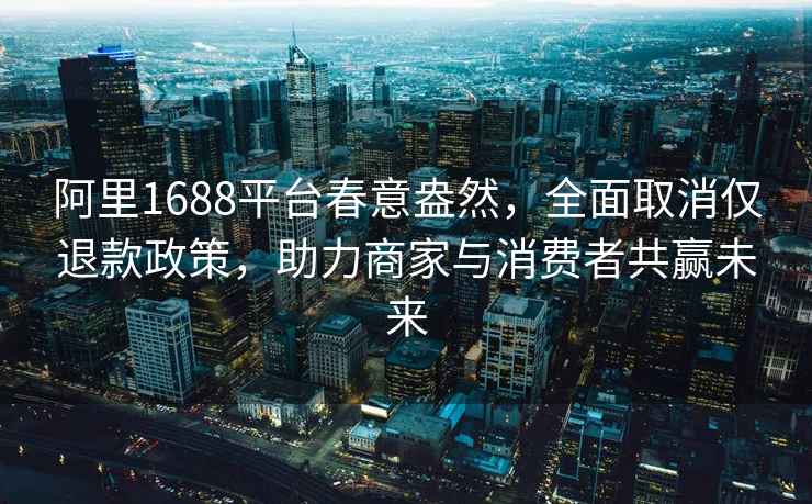 阿里1688平台春意盎然，全面取消仅退款政策，助力商家与消费者共赢未来