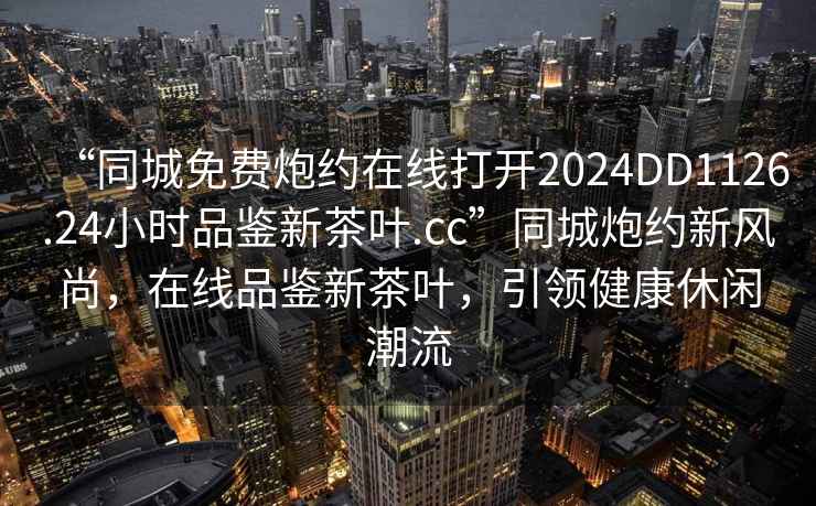 “同城免费炮约在线打开2024DD1126.24小时品鉴新茶叶.cc”同城炮约新风尚，在线品鉴新茶叶，引领健康休闲潮流