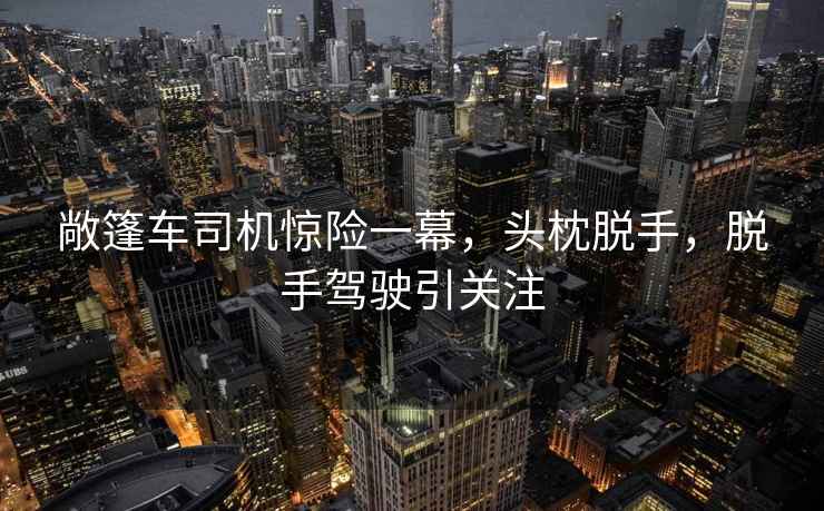 敞篷车司机惊险一幕，头枕脱手，脱手驾驶引关注