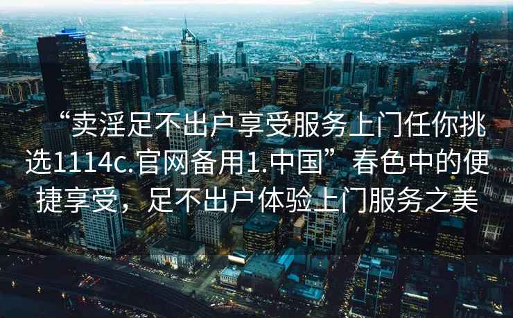 “卖淫足不出户享受服务上门任你挑选1114c.官网备用1.中国”春色中的便捷享受，足不出户体验上门服务之美