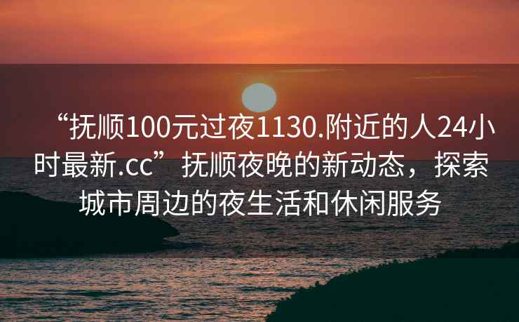 “抚顺100元过夜1130.附近的人24小时最新.cc”抚顺夜晚的新动态，探索城市周边的夜生活和休闲服务