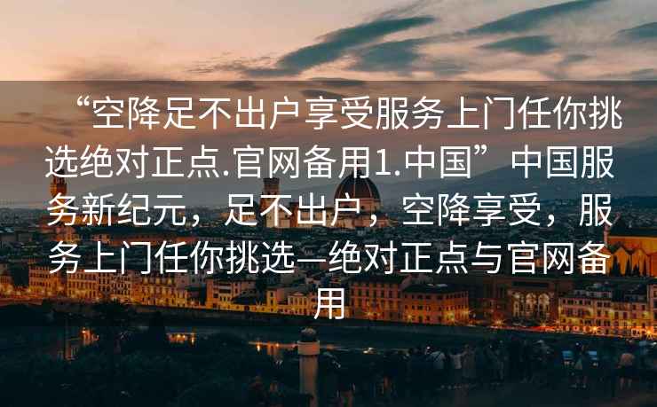 “空降足不出户享受服务上门任你挑选绝对正点.官网备用1.中国”中国服务新纪元，足不出户，空降享受，服务上门任你挑选—绝对正点与官网备用