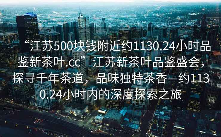 “江苏500块钱附近约1130.24小时品鉴新茶叶.cc”江苏新茶叶品鉴盛会，探寻千年茶道，品味独特茶香—约1130.24小时内的深度探索之旅