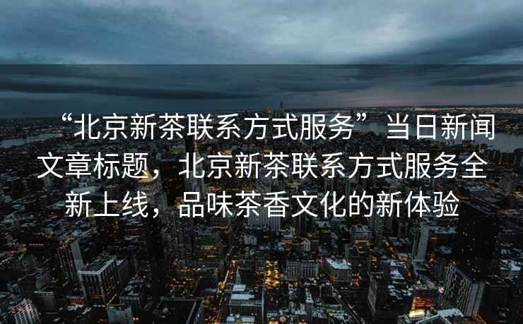 “北京新茶联系方式服务”当日新闻文章标题，北京新茶联系方式服务全新上线，品味茶香文化的新体验