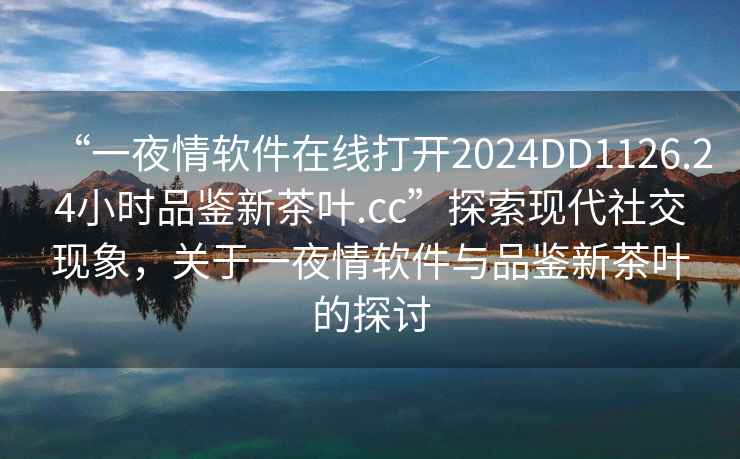 “一夜情软件在线打开2024DD1126.24小时品鉴新茶叶.cc”探索现代社交现象，关于一夜情软件与品鉴新茶叶的探讨