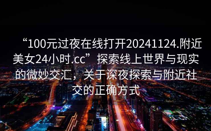 “100元过夜在线打开20241124.附近美女24小时.cc”探索线上世界与现实的微妙交汇，关于深夜探索与附近社交的正确方式