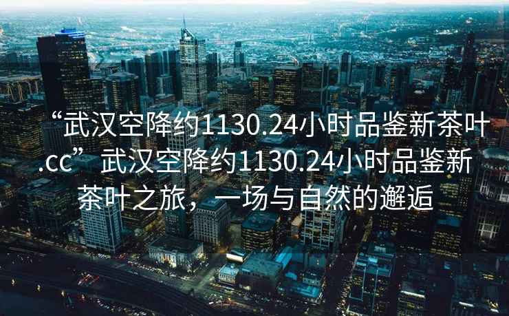 “武汉空降约1130.24小时品鉴新茶叶.cc”武汉空降约1130.24小时品鉴新茶叶之旅，一场与自然的邂逅