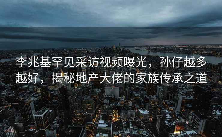 李兆基罕见采访视频曝光，孙仔越多越好，揭秘地产大佬的家族传承之道