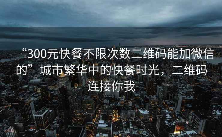 “300元快餐不限次数二维码能加微信的”城市繁华中的快餐时光，二维码连接你我