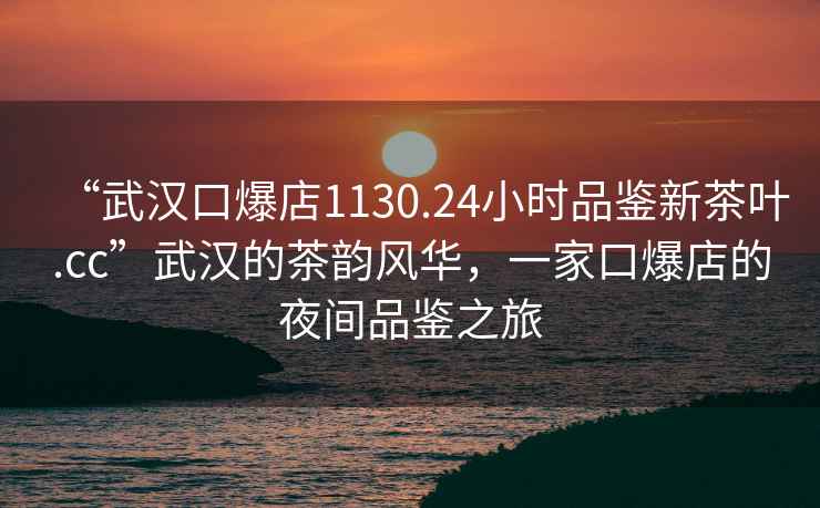 “武汉口爆店1130.24小时品鉴新茶叶.cc”武汉的茶韵风华，一家口爆店的夜间品鉴之旅