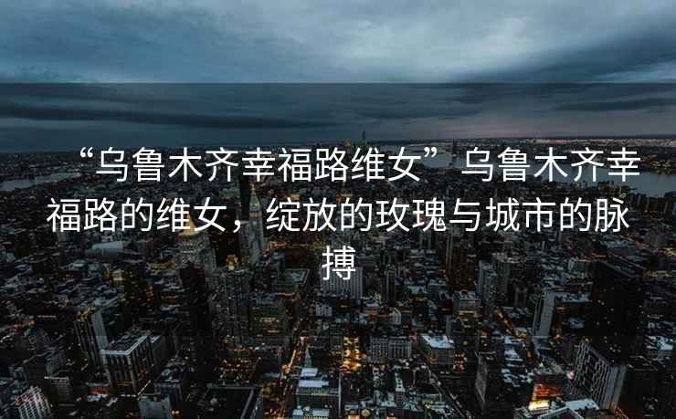 “乌鲁木齐幸福路维女”乌鲁木齐幸福路的维女，绽放的玫瑰与城市的脉搏