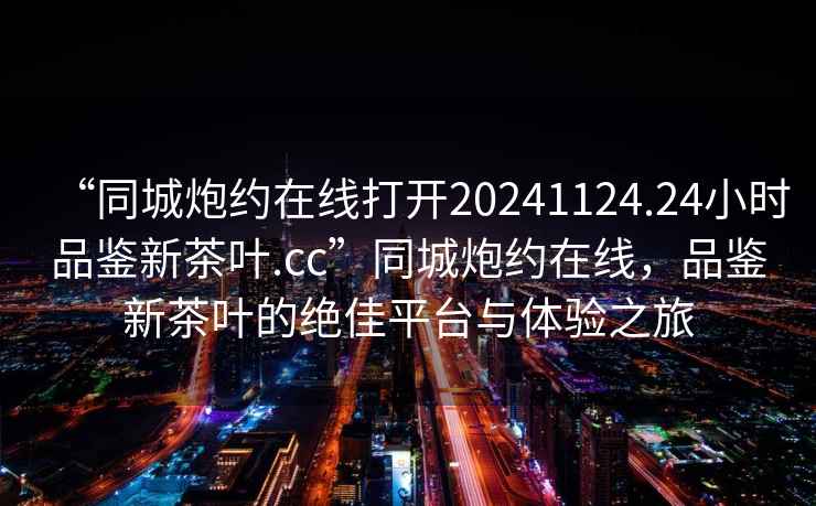 “同城炮约在线打开20241124.24小时品鉴新茶叶.cc”同城炮约在线，品鉴新茶叶的绝佳平台与体验之旅