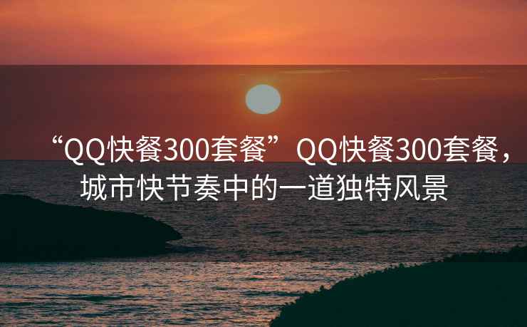 “QQ快餐300套餐”QQ快餐300套餐，城市快节奏中的一道独特风景